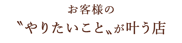 お客様の〝やりたいこと〟が叶う店